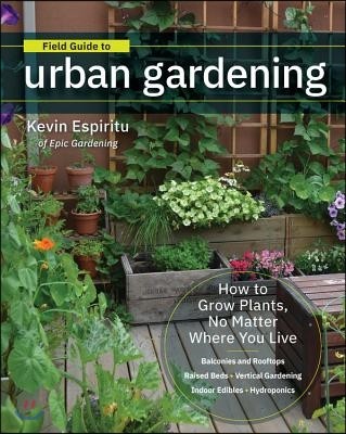Field Guide to Urban Gardening: How to Grow Plants, No Matter Where You Live: Raised Beds - Vertical Gardening - Indoor Edibles - Balconies and Roofto