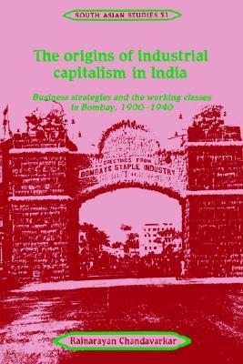 The Origins of Industrial Capitalism in India: Business Strategies and the Working Classes in Bombay, 1900 1940