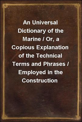 An Universal Dictionary of the Marine / Or, a Copious Explanation of the Technical Terms and Phrases / Employed in the Construction, Equipment, Furniture, / Machinery, Movements, and Military Operatio