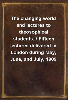 The changing world and lectures to theosophical students. / Fifteen lectures delivered in London during May, June, and July, 1909