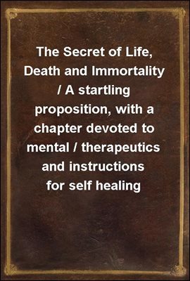 The Secret of Life, Death and Immortality / A startling proposition, with a chapter devoted to mental / therapeutics and instructions for self healing