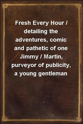 Fresh Every Hour / detailing the adventures, comic and pathetic of one Jimmy / Martin, purveyor of publicity, a young gentleman possessing / sublime nerve, Whimsical Imagination, Colossal Impudence, /