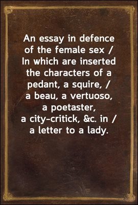An essay in defence of the female sex / In which are inserted the characters of a pedant, a squire, / a beau, a vertuoso, a poetaster, a city-critick, &c. in / a letter to a lady.