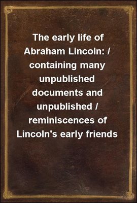 The early life of Abraham Lincoln: / containing many unpublished documents and unpublished / reminiscences of Lincoln's early friends
