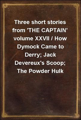 Three short stories from 'THE CAPTAIN' volume XXVII / How Dymock Came to Derry; Jack Devereux's Scoop; The Powder Hulk