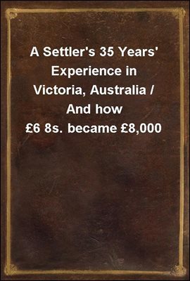 A Settler's 35 Years' Experience in Victoria, Australia / And how 6 8s. became 8,000