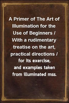 A Primer of The Art of Illumination for the Use of Beginners / With a rudimentary treatise on the art, practical directions / for its exercise, and examples taken from illuminated mss.