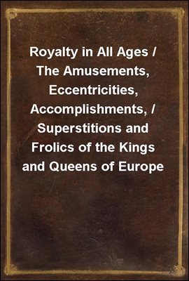 Royalty in All Ages / The Amusements, Eccentricities, Accomplishments, / Superstitions and Frolics of the Kings and Queens of Europe