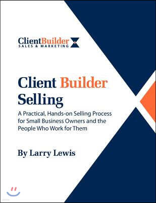 Client Builder Selling: A Practical, Hands-on Selling Process for Small Business Owners and the People Who Work for Them