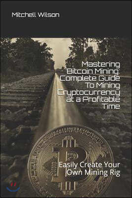 Mastering Bitcoin Mining: Complete Guide to Mining Cryptocurrency at a Profitable Time: Easily Create Your Own Mining Rig