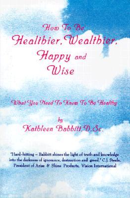 How to Be Healthier, Wealthier, Happy and Wise: What You Need to Know to Be Healthy
