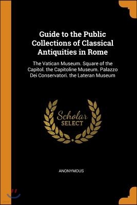 Guide to the Public Collections of Classical Antiquities in Rome: The Vatican Museum. Square of the Capitol. the Capitoline Museum. Palazzo Dei Conser