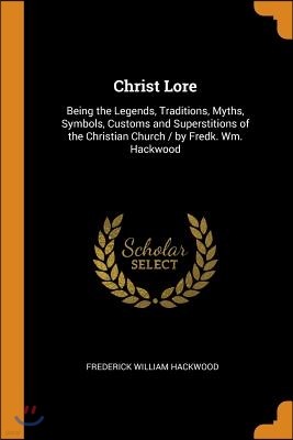 Christ Lore: Being the Legends, Traditions, Myths, Symbols, Customs and Superstitions of the Christian Church / by Fredk. Wm. Hackw