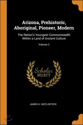 Arizona, Prehistoric, Aboriginal, Pioneer, Modern: The Nation's Youngest Commonwealth Within a Land of Ancient Culture; Volume 2