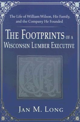 The Footprints of a Wisconsin Lumber Executive: The Life of William Wilson, His Family, and the Company He Founded