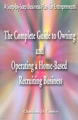 The Complete Guide to Owning and Operating a Home-Based Recruiting Business: A Step-By-Step Business Plan for Entrepreneurs