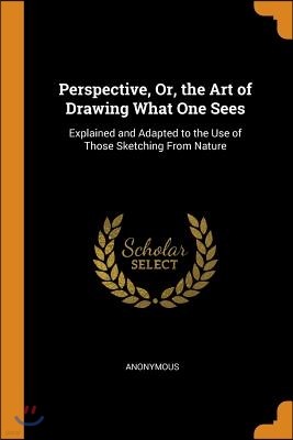 Perspective, Or, the Art of Drawing What One Sees: Explained and Adapted to the Use of Those Sketching From Nature