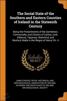 The Social State of the Southern and Eastern Counties of Ireland in the Sixteenth Century: Being the Presentments of the Gentlemen, Commonalty, and Ci