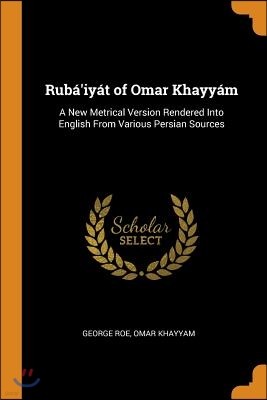 Ruba'iyat of Omar Khayyam: A New Metrical Version Rendered Into English From Various Persian Sources