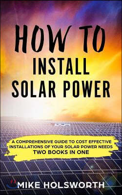 How to Install Solar Power: A Comprehensive Guide to Cost Effective Installations of Your Solar Power Needs (Two Books in One)