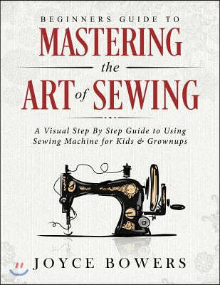 Beginners Guide to Mastering the Art of Sewing: A Visual Step By Step Guide to Using Sewing Machine for Kids & Grownups