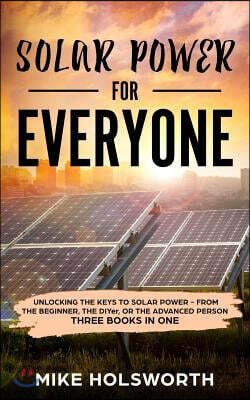 Solar Power for Everyone: Unlocking the Keys to Solar Power - From the Beginner, the Diyer, or the Advanced Person (Three Books in One)