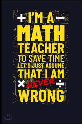 I'm a Math Teacher to Save Time Let's Just Assume I'm Never Wrong: Mathematics Blank Lined Journal