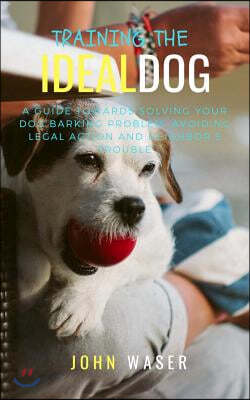Training the Ideal Dog: A Guide Towards Solving Your Dog Barking Problem: Avoiding Legal Action and Neighbor