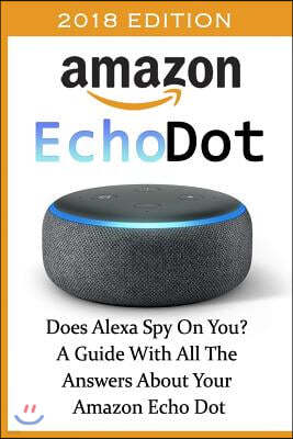 Amazon Echo Dot 2018: Does Alexa Spy On You? A Guide With All The Answers About Your Amazon Echo Dot: (3rd Generation, Amazon Echo, Dot, Ech