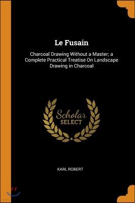 Le Fusain: Charcoal Drawing Without a Master; A Complete Practical Treatise on Landscape Drawing in Charcoal