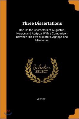 Three Dissertations: One on the Characters of Augustus, Horace and Agrippa, with a Comparison Between His Two Ministers, Agrippa and Maecen