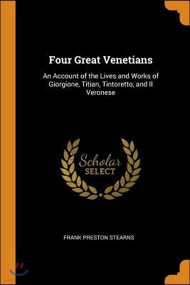 Four Great Venetians: An Account of the Lives and Works of Giorgione, Titian, Tintoretto, and Il Veronese