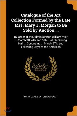 Catalogue of the Art Collection Formed by the Late Mrs. Mary J. Morgan to Be Sold by Auction ...: By Order of the Administrator, William Moir ... Marc