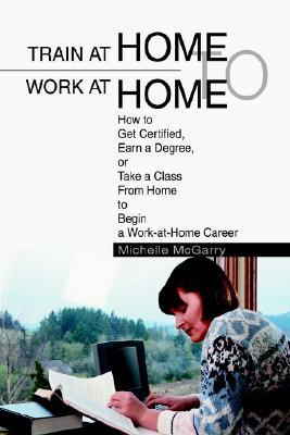 Train at Home to Work at Home: How to Get Certified, Earn a Degree, or Take a Class from Home to Begin a Work-At-Home Career