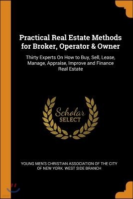 Practical Real Estate Methods for Broker, Operator & Owner: Thirty Experts on How to Buy, Sell, Lease, Manage, Appraise, Improve and Finance Real Esta