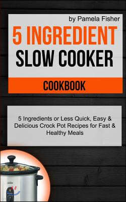 5 Ingredient Slow Cooker Cookbook: 5 Ingredient or Less Quick, Easy & Delicious Crockpot Recipes for Fast & Healthy Meals