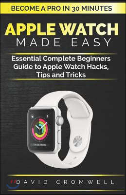 Apple Watch Made Easy: Essential Complete Beginners Guide to Apple Watch Hacks, Tips and Tricks (Become a Pro in 30 Minutes) for Seniors