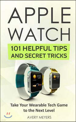 Apple Watch: 101 Helpful Tips and Secret Tricks: Take Your Wearable Tech Game to the Next Level