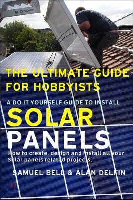 The Ultimate Guide for Hobbyists a Do It Yourself Guide to Install Solar Panels: How to Create, Design and Install All Your Solar Panels Related Proje