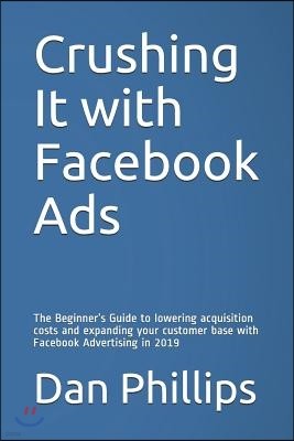 Crushing It with Facebook Ads: The Beginner's Guide to Lowering Acquisition Costs and Expanding Your Customer Base with Facebook Advertising in 2019