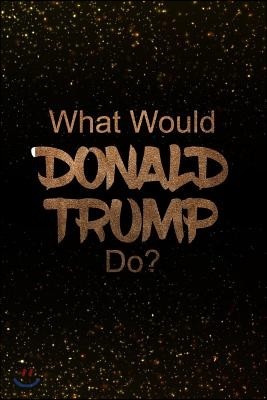 What Would Donald Trump Do?: Black and Gold Donald Trump Notebook - Journal