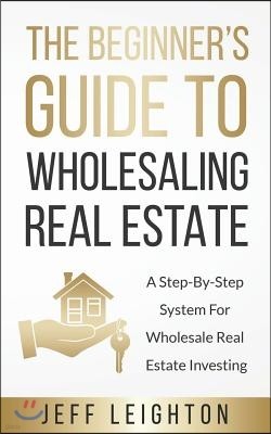 The Beginner's Guide To Wholesaling Real Estate: A Step-By-Step System For Wholesale Real Estate Investing