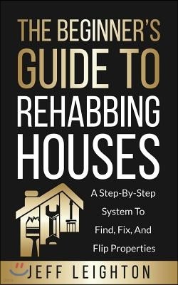 The Beginner's Guide to Rehabbing Houses: A Step-By-Step System to Find, Fix, and Flip Properties