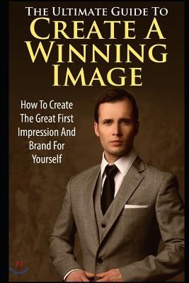 The Ultimate Guide to Create a Winning Image: How to Create the Great First Impression and Brand for Yourself