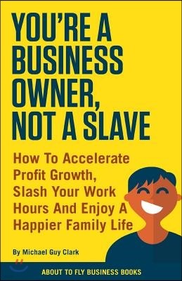 You're a Business Owner, Not a Slave: How to Accelerate Profit Growth, Slash Your Work Hours and Enjoy a Happier Family Life