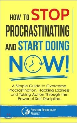 How to Stop Procrastinating and Start Doing Now!: A Simple Guide to Overcome Procrastination, Hacking Laziness and Taking Action Through the Power of