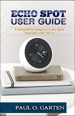 Echo Spot User Guide: A Simplified Amazon Echo Spot Manual with Alexa