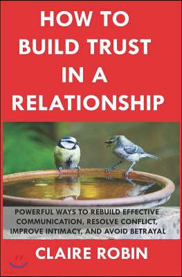How to Build Trust in a Relationship: Powerful Ways to Rebuild Effective Communication, Resolve Conflict, Improve Intimacy, and Avoid Betrayal