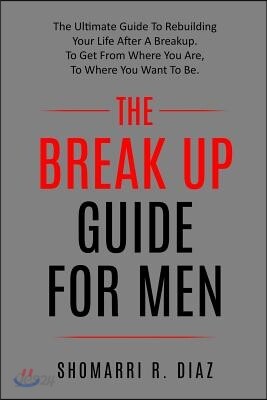 The Break Up Guide for Men: The Ultimate Guide to Rebuilding Your Life After a Breakup. to Get from Where You Are, to Where You Want to Be.