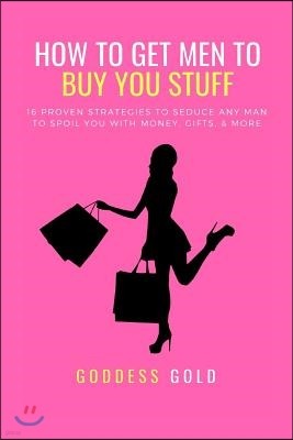 How to Get Men to Buy You Stuff: 16 Proven Strategies to Seduce Any Man to Spoil You with Money, Gifts, and More